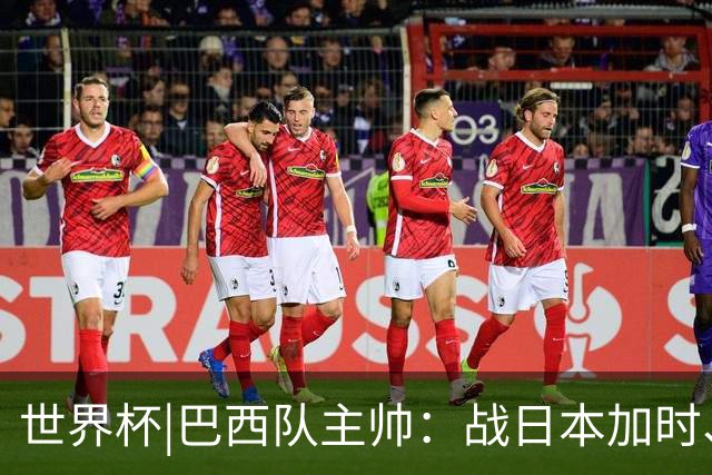 世界杯|巴西队主帅：战日本加时、点球都有预案