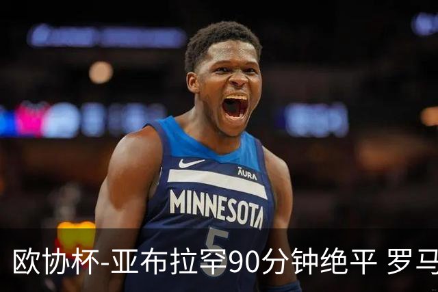 欧协杯-亚布拉罕90分钟绝平 罗马总分2-1涉险晋级